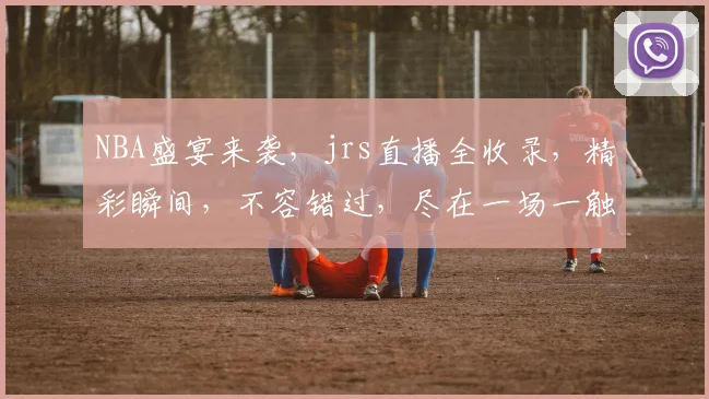 NBA盛宴来袭，jrs直播全收录，精彩瞬间，不容错过，尽在一场一触即发