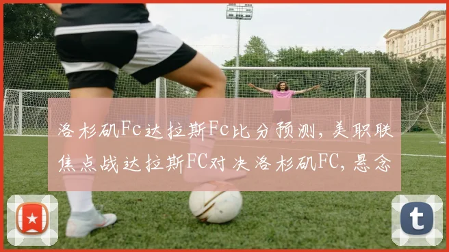 洛杉矶Fc达拉斯Fc比分预测,美职联焦点战达拉斯FC对决洛杉矶FC,悬念重重