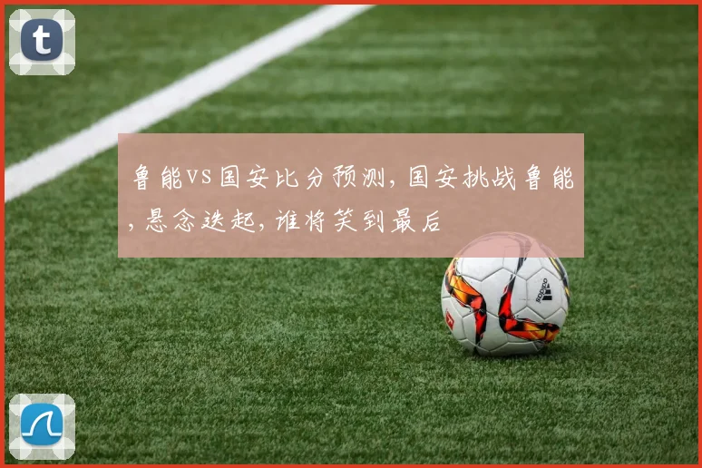 鲁能vs国安比分预测,国安挑战鲁能,悬念迭起,谁将笑到最后