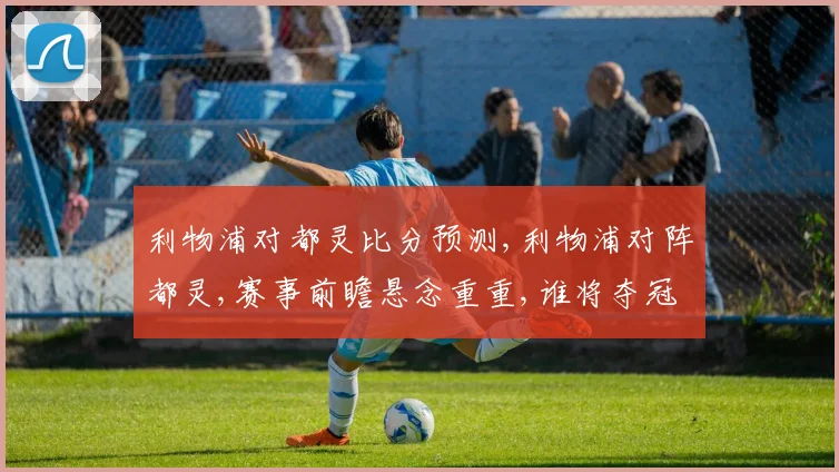 利物浦对都灵比分预测,利物浦对阵都灵,赛事前瞻悬念重重,谁将夺冠