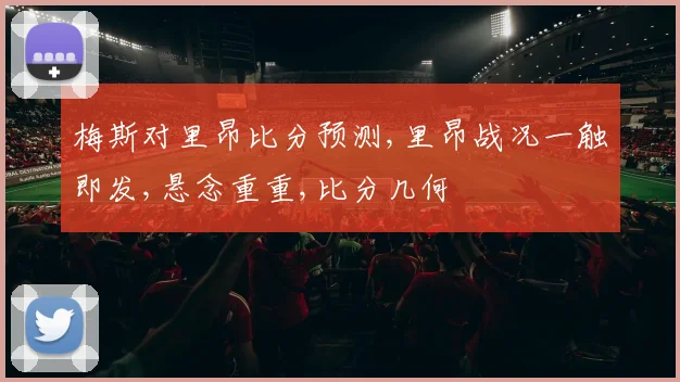 梅斯对里昂比分预测,里昂战况一触即发,悬念重重,比分几何